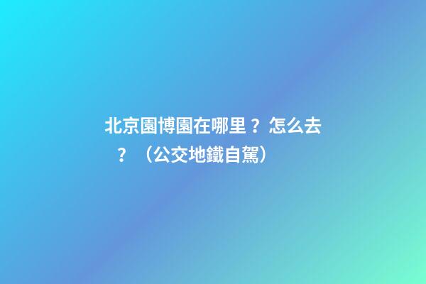 北京園博園在哪里？怎么去？（公交+地鐵+自駕）